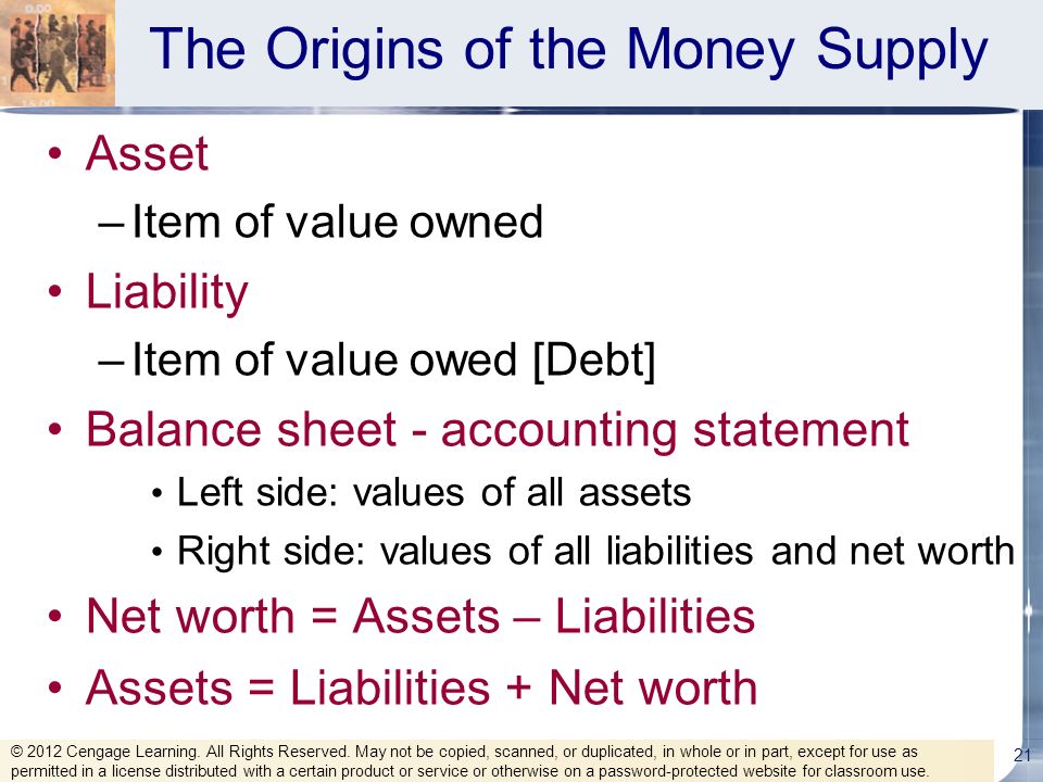 The Origins of the Money Supply Asset –Item of value owned Liability –Item of value owed [Debt] Balance sheet - accounting statement Left side: values of all assets Right side: values of all liabilities and net worth Net worth = Assets – Liabilities Assets = Liabilities + Net worth 21 © 2012 Cengage Learning.