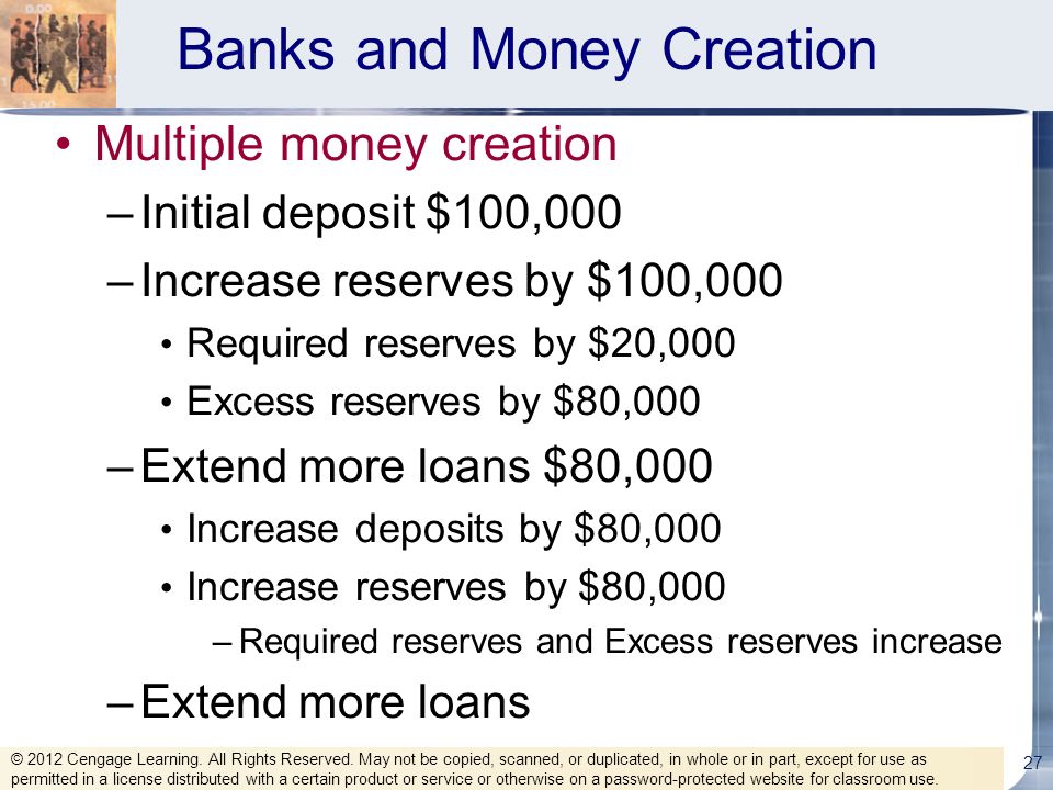 Banks and Money Creation Multiple money creation –Initial deposit $100,000 –Increase reserves by $100,000 Required reserves by $20,000 Excess reserves by $80,000 –Extend more loans $80,000 Increase deposits by $80,000 Increase reserves by $80,000 –Required reserves and Excess reserves increase –Extend more loans 27 © 2012 Cengage Learning.