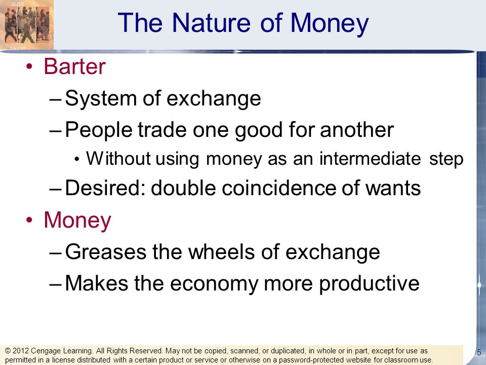 The Nature of Money Barter –System of exchange –People trade one good for another Without using money as an intermediate step –Desired: double coincidence of wants Money –Greases the wheels of exchange –Makes the economy more productive 5 © 2012 Cengage Learning.