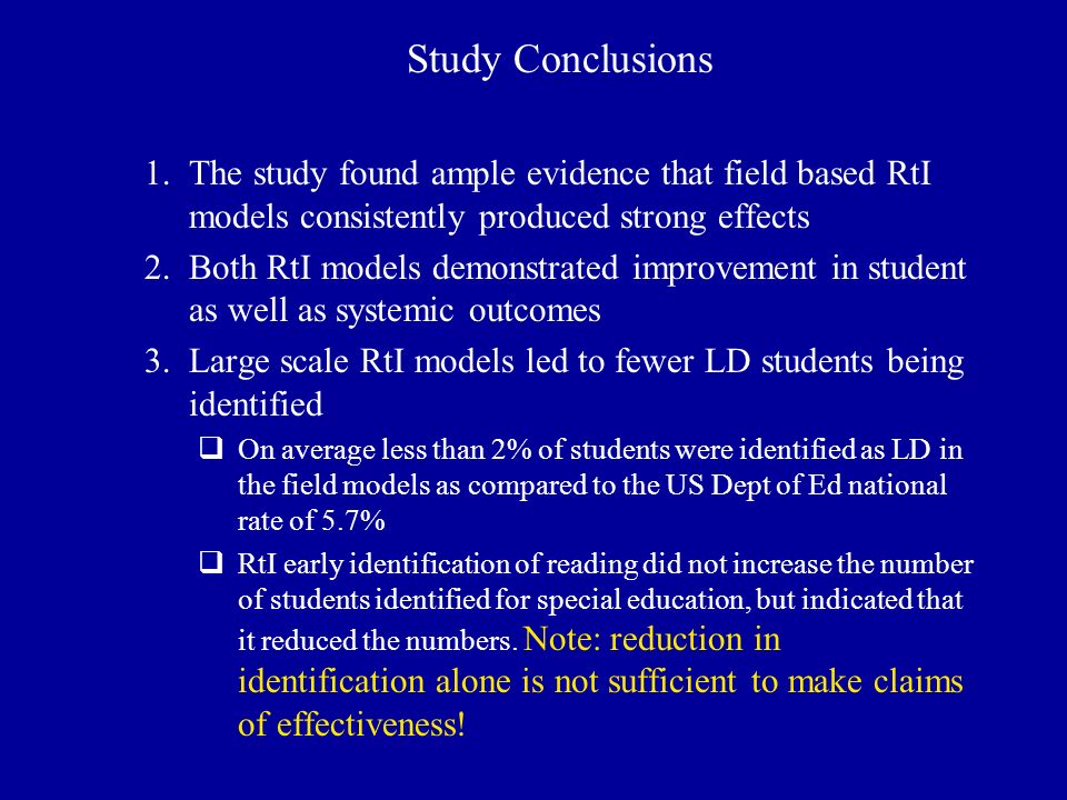 Study Conclusions 1.The study found ample evidence that field based RtI models consistently produced strong effects 2.Both RtI models demonstrated improvement in student as well as systemic outcomes 3.Large scale RtI models led to fewer LD students being identified  On average less than 2% of students were identified as LD in the field models as compared to the US Dept of Ed national rate of 5.7%  RtI early identification of reading did not increase the number of students identified for special education, but indicated that it reduced the numbers.