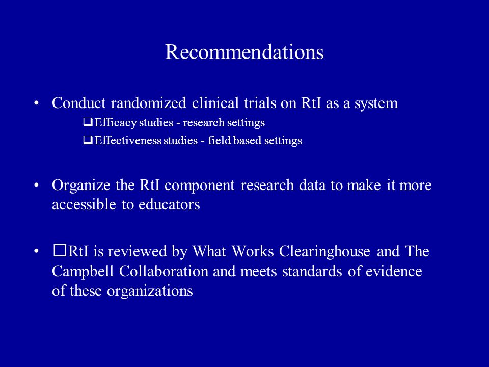 Recommendations Conduct randomized clinical trials on RtI as a system  Efficacy studies - research settings  Effectiveness studies - field based settings Organize the RtI component research data to make it more accessible to educators RtI is reviewed by What Works Clearinghouse and The Campbell Collaboration and meets standards of evidence of these organizations