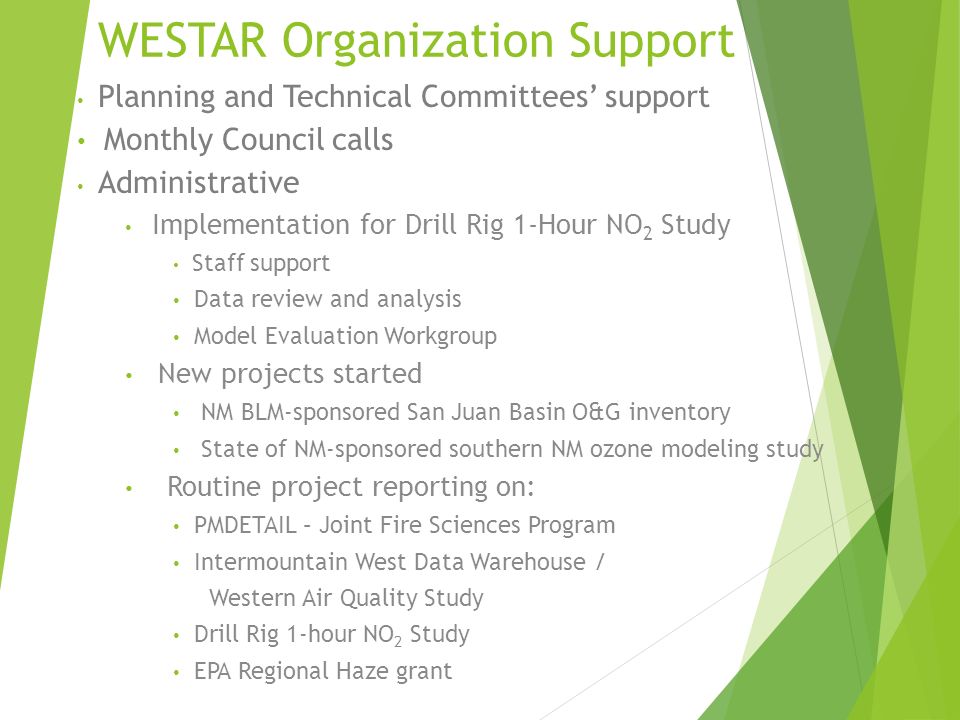 WESTAR Organization Support Planning and Technical Committees’ support Monthly Council calls Administrative Implementation for Drill Rig 1-Hour NO 2 Study Staff support Data review and analysis Model Evaluation Workgroup New projects started NM BLM-sponsored San Juan Basin O&G inventory State of NM-sponsored southern NM ozone modeling study Routine project reporting on: PMDETAIL – Joint Fire Sciences Program Intermountain West Data Warehouse / Western Air Quality Study Drill Rig 1-hour NO 2 Study EPA Regional Haze grant