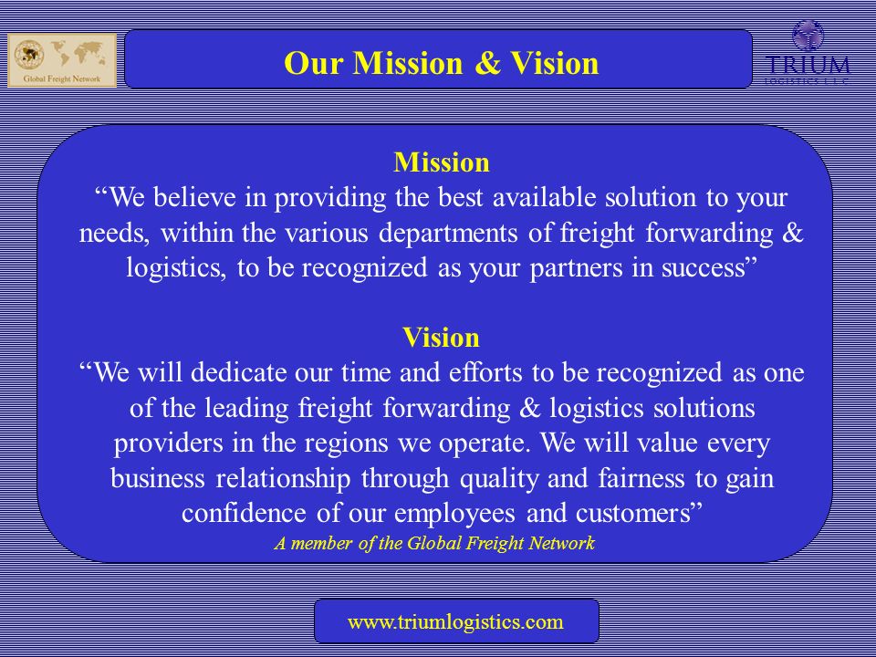 A member of the Global Freight Network   Our Mission & Vision Mission We believe in providing the best available solution to your needs, within the various departments of freight forwarding & logistics, to be recognized as your partners in success Vision We will dedicate our time and efforts to be recognized as one of the leading freight forwarding & logistics solutions providers in the regions we operate.