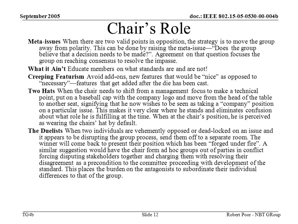 doc.: IEEE b TG4b September 2005 Robert Poor - NBT GRoupSlide 12 Chair’s Role Meta-issues When there are two valid points in opposition, the strategy is to move the group away from polarity.