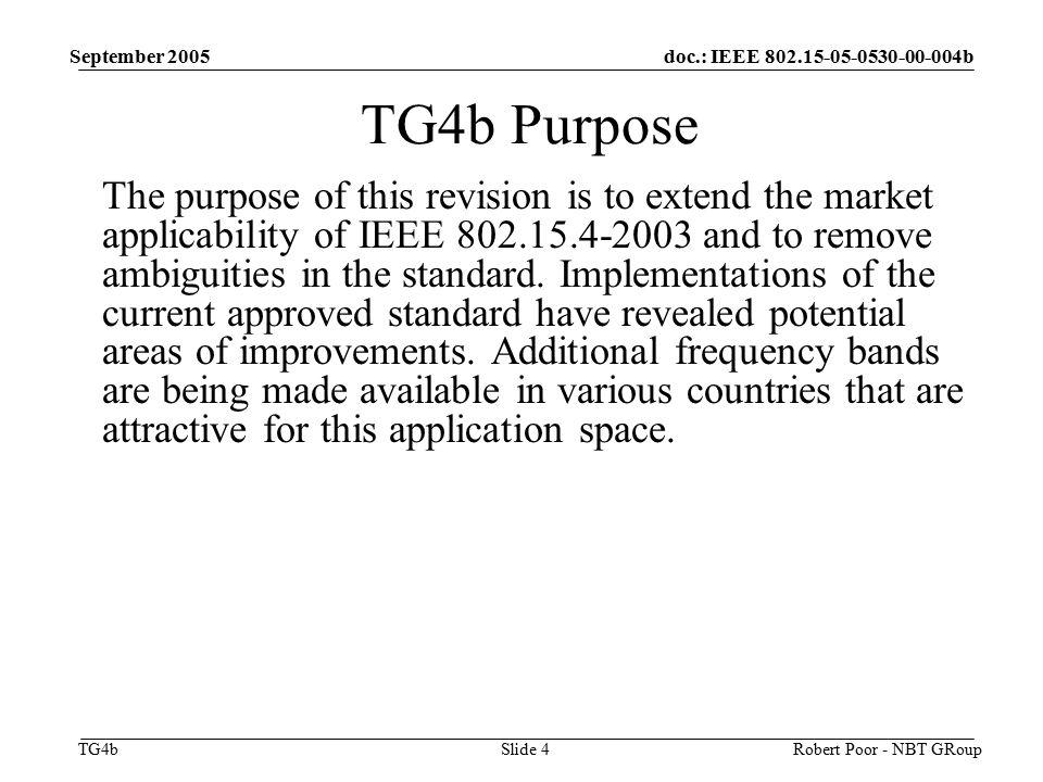 doc.: IEEE b TG4b September 2005 Robert Poor - NBT GRoupSlide 4 TG4b Purpose The purpose of this revision is to extend the market applicability of IEEE and to remove ambiguities in the standard.
