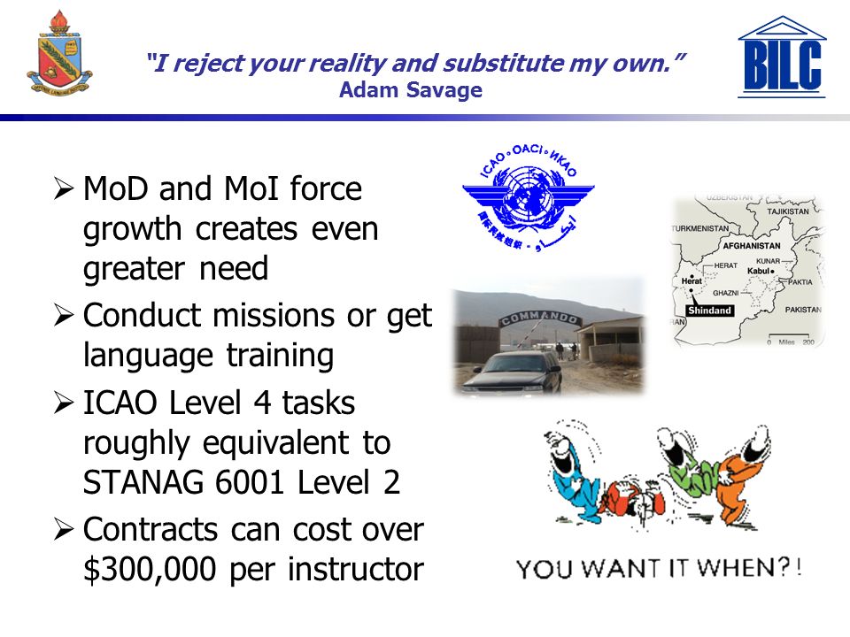 6 I reject your reality and substitute my own. Adam Savage  MoD and MoI force growth creates even greater need  Conduct missions or get language training  ICAO Level 4 tasks roughly equivalent to STANAG 6001 Level 2  Contracts can cost over $300,000 per instructor