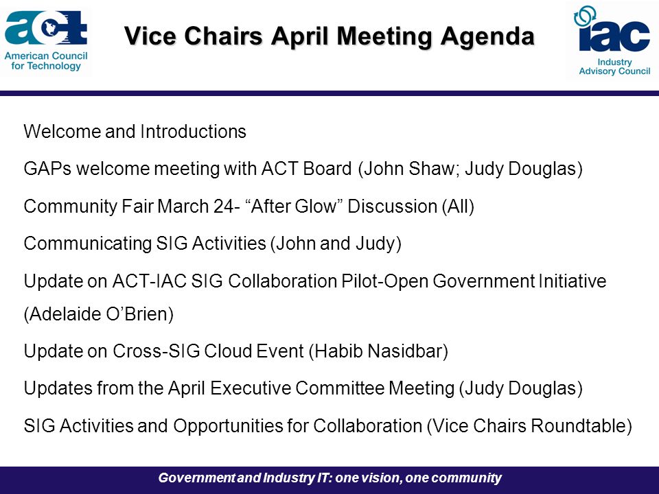 Government and Industry IT: one vision, one community Vice Chairs April Meeting Agenda Welcome and Introductions GAPs welcome meeting with ACT Board (John Shaw; Judy Douglas) Community Fair March 24- After Glow Discussion (All) Communicating SIG Activities (John and Judy) Update on ACT-IAC SIG Collaboration Pilot-Open Government Initiative (Adelaide O’Brien) Update on Cross-SIG Cloud Event (Habib Nasidbar) Updates from the April Executive Committee Meeting (Judy Douglas) SIG Activities and Opportunities for Collaboration (Vice Chairs Roundtable)