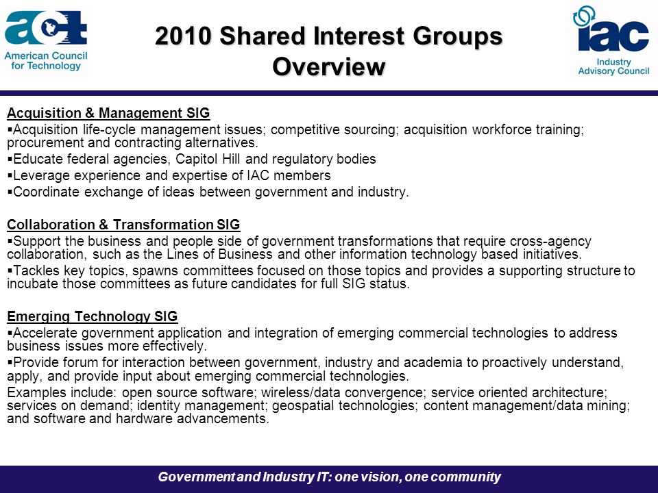 Government and Industry IT: one vision, one community 2010 Shared Interest Groups Overview Acquisition & Management SIG  Acquisition life-cycle management issues; competitive sourcing; acquisition workforce training; procurement and contracting alternatives.