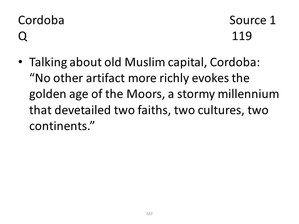 Cordoba Source 1 Q 119 Talking about old Muslim capital, Cordoba: No other artifact more richly evokes the golden age of the Moors, a stormy millennium that devetailed two faiths, two cultures, two continents. MF