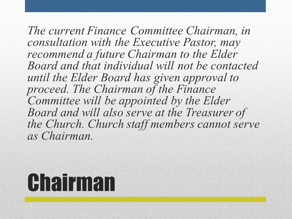 Chairman The current Finance Committee Chairman, in consultation with the Executive Pastor, may recommend a future Chairman to the Elder Board and that individual will not be contacted until the Elder Board has given approval to proceed.