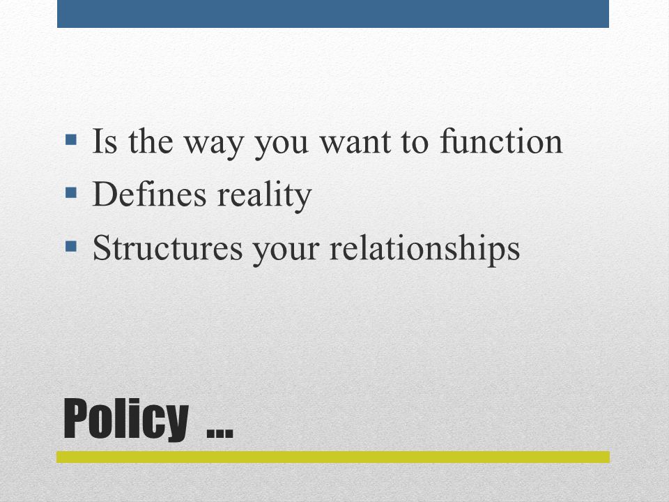 Policy …  Is the way you want to function  Defines reality  Structures your relationships