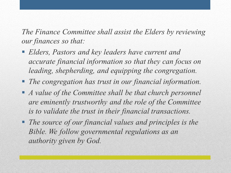 The Finance Committee shall assist the Elders by reviewing our finances so that:  Elders, Pastors and key leaders have current and accurate financial information so that they can focus on leading, shepherding, and equipping the congregation.