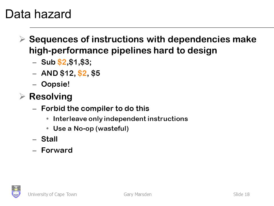 Gary MarsdenSlide 18University of Cape Town Data hazard  Sequences of instructions with dependencies make high-performance pipelines hard to design –Sub $2,$1,$3; –AND $12, $2, $5 –Oopsie.