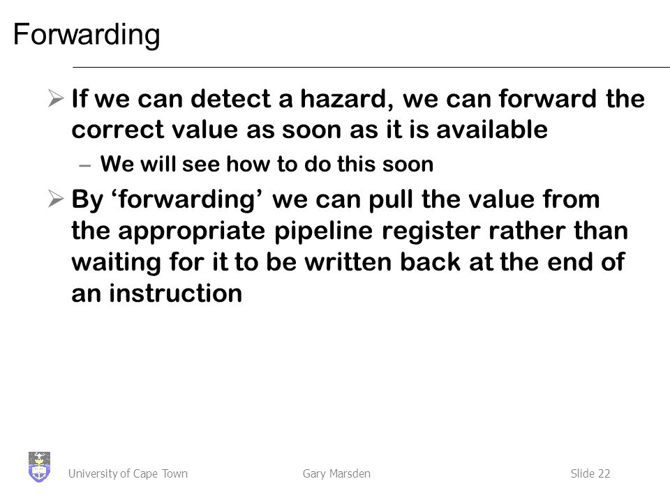Gary MarsdenSlide 22University of Cape Town Forwarding  If we can detect a hazard, we can forward the correct value as soon as it is available –We will see how to do this soon  By ‘forwarding’ we can pull the value from the appropriate pipeline register rather than waiting for it to be written back at the end of an instruction