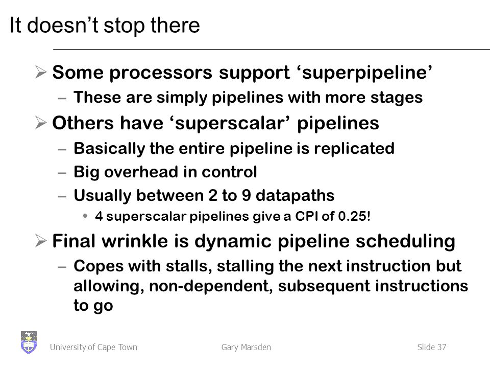 Gary MarsdenSlide 37University of Cape Town It doesn’t stop there  Some processors support ‘superpipeline’ –These are simply pipelines with more stages  Others have ‘superscalar’ pipelines –Basically the entire pipeline is replicated –Big overhead in control –Usually between 2 to 9 datapaths 4 superscalar pipelines give a CPI of 0.25.