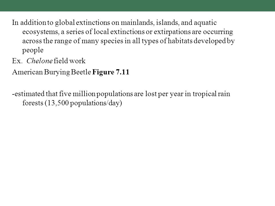 In addition to global extinctions on mainlands, islands, and aquatic ecosystems, a series of local extinctions or extirpations are occurring across the range of many species in all types of habitats developed by people Ex.