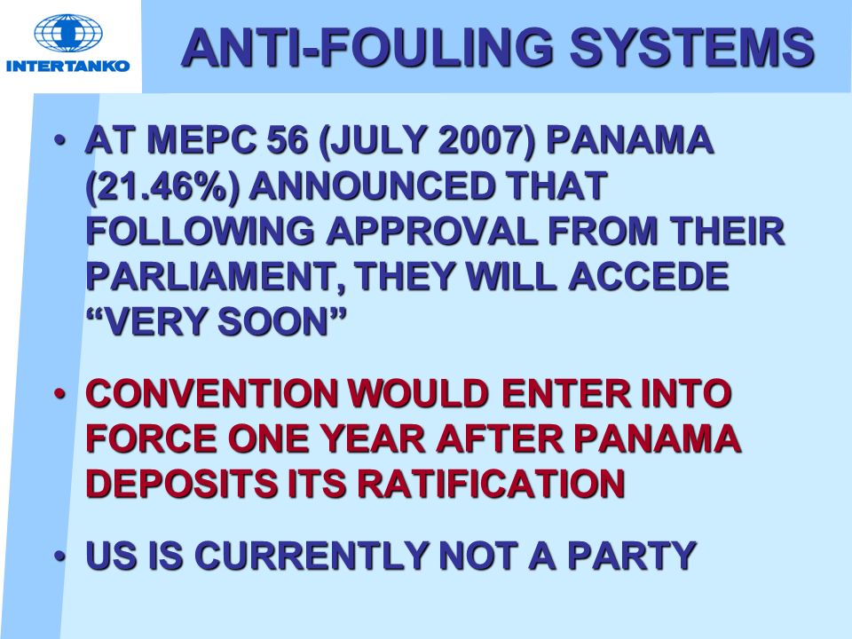 ANTI-FOULING SYSTEMS AT MEPC 56 (JULY 2007) PANAMA (21.46%) ANNOUNCED THAT FOLLOWING APPROVAL FROM THEIR PARLIAMENT, THEY WILL ACCEDE VERY SOON AT MEPC 56 (JULY 2007) PANAMA (21.46%) ANNOUNCED THAT FOLLOWING APPROVAL FROM THEIR PARLIAMENT, THEY WILL ACCEDE VERY SOON CONVENTION WOULD ENTER INTO FORCE ONE YEAR AFTER PANAMA DEPOSITS ITS RATIFICATIONCONVENTION WOULD ENTER INTO FORCE ONE YEAR AFTER PANAMA DEPOSITS ITS RATIFICATION US IS CURRENTLY NOT A PARTYUS IS CURRENTLY NOT A PARTY