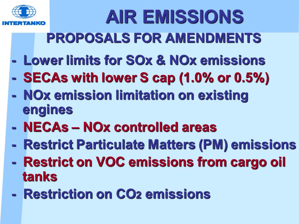 AIR EMISSIONS PROPOSALS FOR AMENDMENTS - Lower limits for SOx & NOx emissions - SECAs with lower S cap (1.0% or 0.5%) - NOx emission limitation on existing engines - NECAs – NOx controlled areas - Restrict Particulate Matters (PM) emissions - Restrict on VOC emissions from cargo oil tanks - Restriction on CO 2 emissions