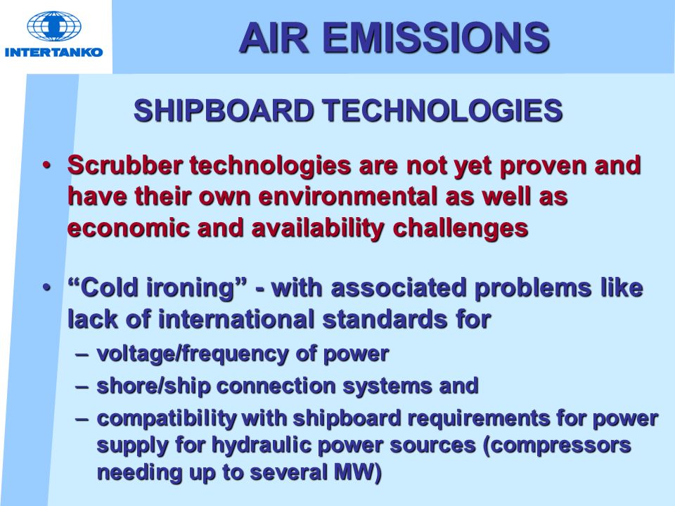 AIR EMISSIONS SHIPBOARD TECHNOLOGIES SHIPBOARD TECHNOLOGIES Scrubber technologies are not yet proven and have their own environmental as well as economic and availability challengesScrubber technologies are not yet proven and have their own environmental as well as economic and availability challenges Cold ironing - with associated problems like lack of international standards for Cold ironing - with associated problems like lack of international standards for –voltage/frequency of power –shore/ship connection systems and –compatibility with shipboard requirements for power supply for hydraulic power sources (compressors needing up to several MW)