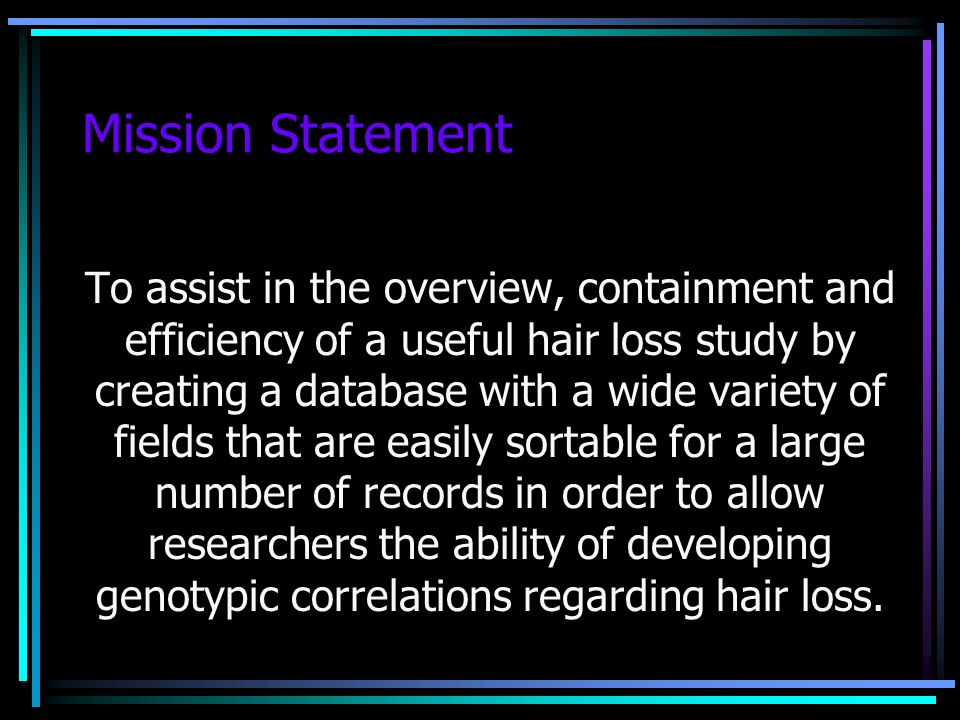 Mission Statement To assist in the overview, containment and efficiency of a useful hair loss study by creating a database with a wide variety of fields that are easily sortable for a large number of records in order to allow researchers the ability of developing genotypic correlations regarding hair loss.