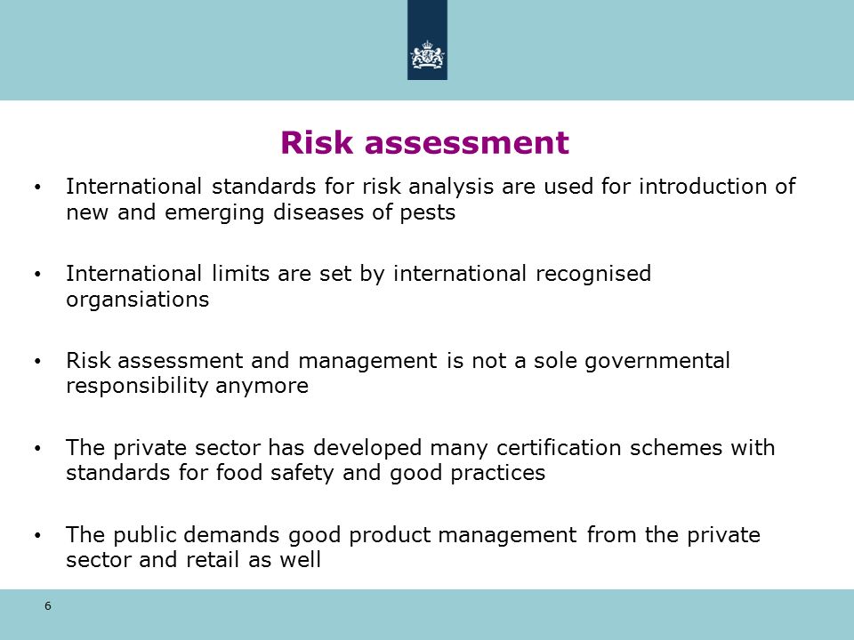 Risk assessment 6 International standards for risk analysis are used for introduction of new and emerging diseases of pests International limits are set by international recognised organsiations Risk assessment and management is not a sole governmental responsibility anymore The private sector has developed many certification schemes with standards for food safety and good practices The public demands good product management from the private sector and retail as well