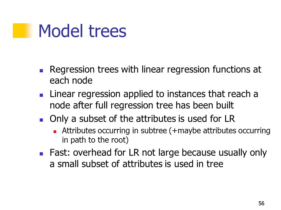 55 Regression trees Differences to decision trees: Splitting criterion: minimizing intra-subset variation Pruning criterion: based on numeric error measure Leaf node predicts average class values of training instances reaching that node Can approximate piecewise constant functions Easy to interpret More sophisticated version: model trees