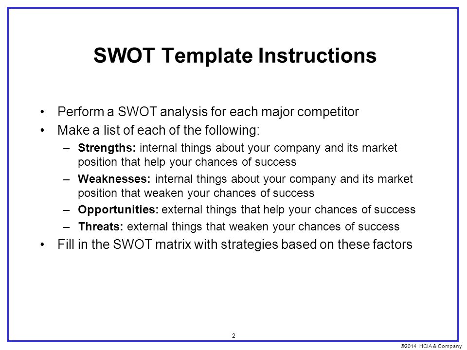 ©2014 HCIA & Company 2 SWOT Template Instructions Perform a SWOT analysis for each major competitor Make a list of each of the following: –Strengths: internal things about your company and its market position that help your chances of success –Weaknesses: internal things about your company and its market position that weaken your chances of success –Opportunities: external things that help your chances of success –Threats: external things that weaken your chances of success Fill in the SWOT matrix with strategies based on these factors