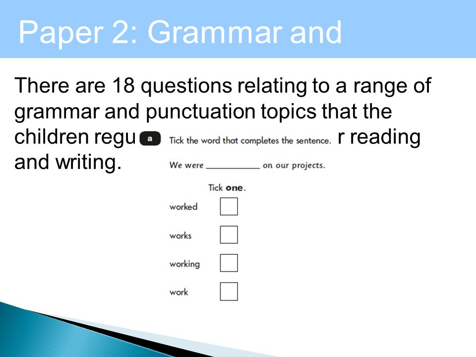Level 1 - Maths Paper 2: Grammar and Punctuation There are 18 questions relating to a range of grammar and punctuation topics that the children regularly encounter in their reading and writing.
