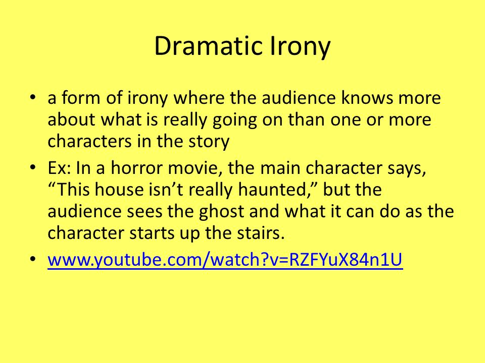 Dramatic Irony a form of irony where the audience knows more about what is really going on than one or more characters in the story Ex: In a horror movie, the main character says, This house isn’t really haunted, but the audience sees the ghost and what it can do as the character starts up the stairs.