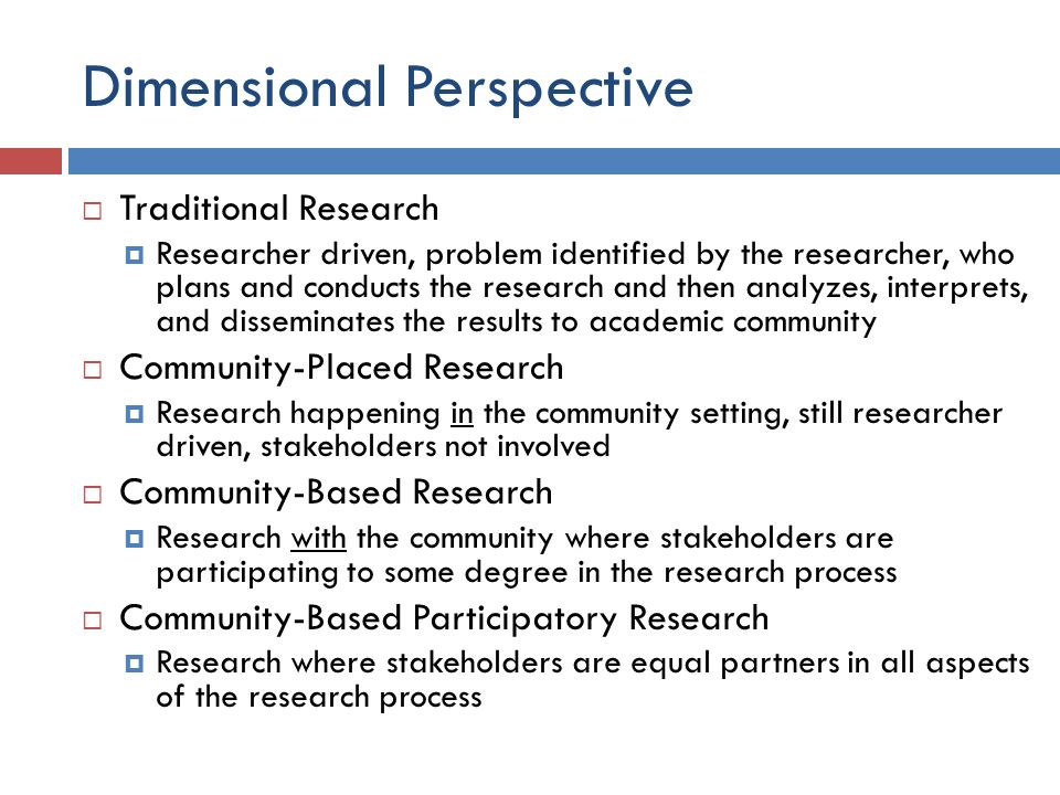 Dimensional Perspective  Traditional Research  Researcher driven, problem identified by the researcher, who plans and conducts the research and then analyzes, interprets, and disseminates the results to academic community  Community-Placed Research  Research happening in the community setting, still researcher driven, stakeholders not involved  Community-Based Research  Research with the community where stakeholders are participating to some degree in the research process  Community-Based Participatory Research  Research where stakeholders are equal partners in all aspects of the research process