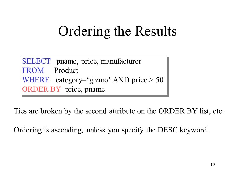19 Ordering the Results SELECT pname, price, manufacturer FROM Product WHERE category=‘gizmo’ AND price > 50 ORDER BY price, pname SELECT pname, price, manufacturer FROM Product WHERE category=‘gizmo’ AND price > 50 ORDER BY price, pname Ties are broken by the second attribute on the ORDER BY list, etc.