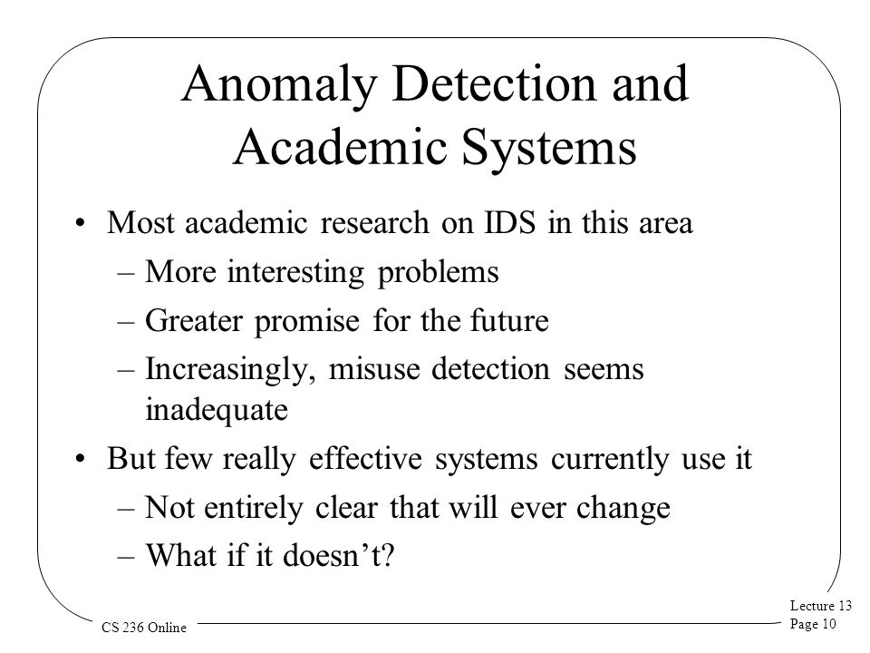 Lecture 13 Page 10 CS 236 Online Anomaly Detection and Academic Systems Most academic research on IDS in this area –More interesting problems –Greater promise for the future –Increasingly, misuse detection seems inadequate But few really effective systems currently use it –Not entirely clear that will ever change –What if it doesn’t