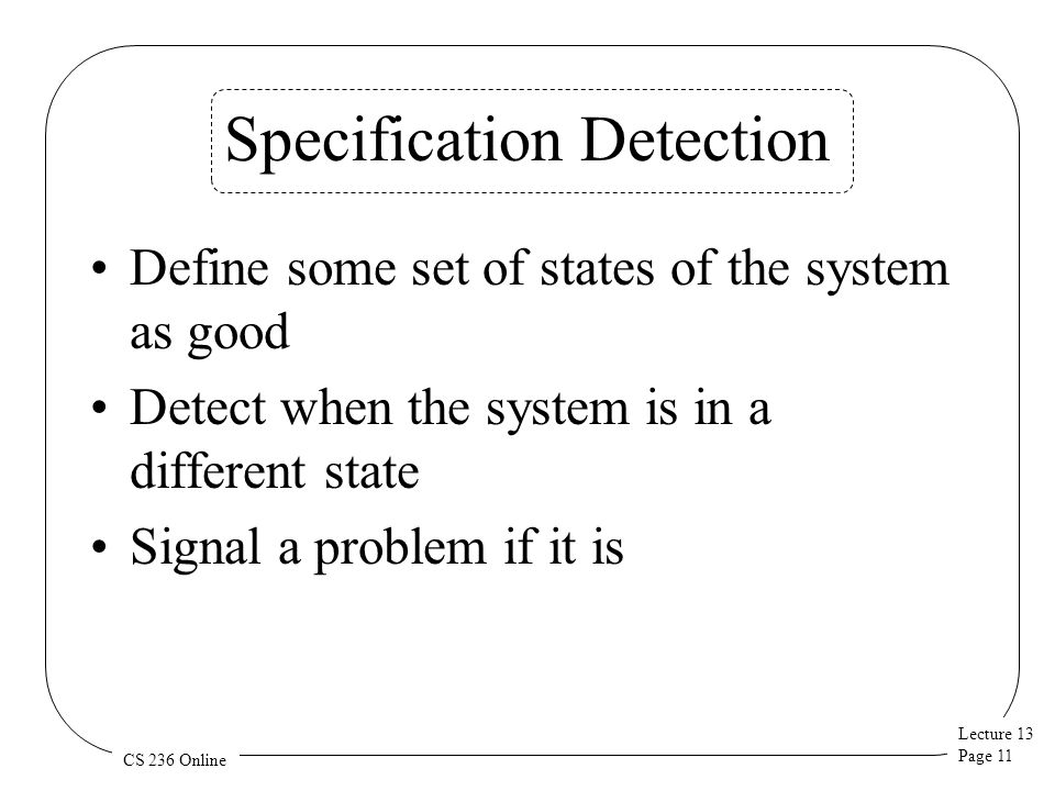 Lecture 13 Page 11 CS 236 Online Specification Detection Define some set of states of the system as good Detect when the system is in a different state Signal a problem if it is