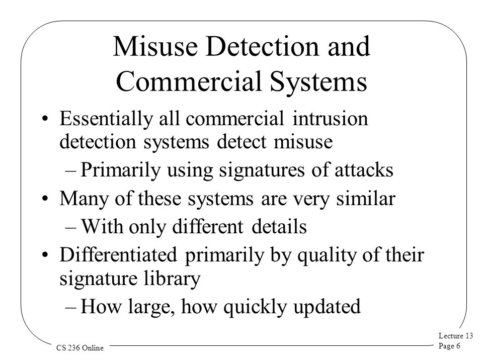 Lecture 13 Page 6 CS 236 Online Misuse Detection and Commercial Systems Essentially all commercial intrusion detection systems detect misuse –Primarily using signatures of attacks Many of these systems are very similar –With only different details Differentiated primarily by quality of their signature library –How large, how quickly updated