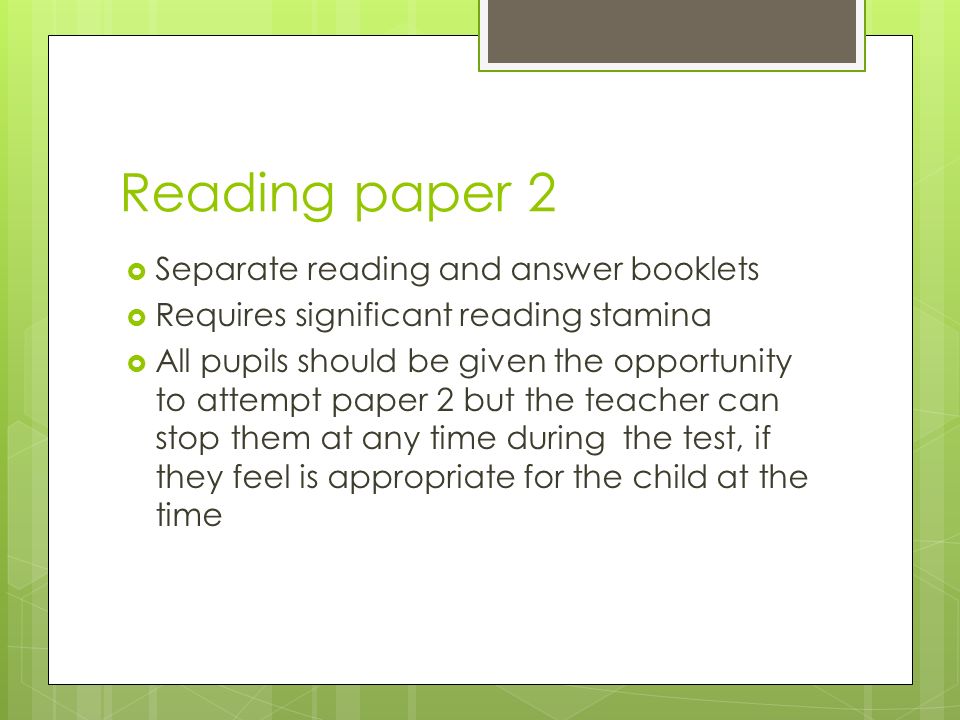 Reading paper 2  Separate reading and answer booklets  Requires significant reading stamina  All pupils should be given the opportunity to attempt paper 2 but the teacher can stop them at any time during the test, if they feel is appropriate for the child at the time