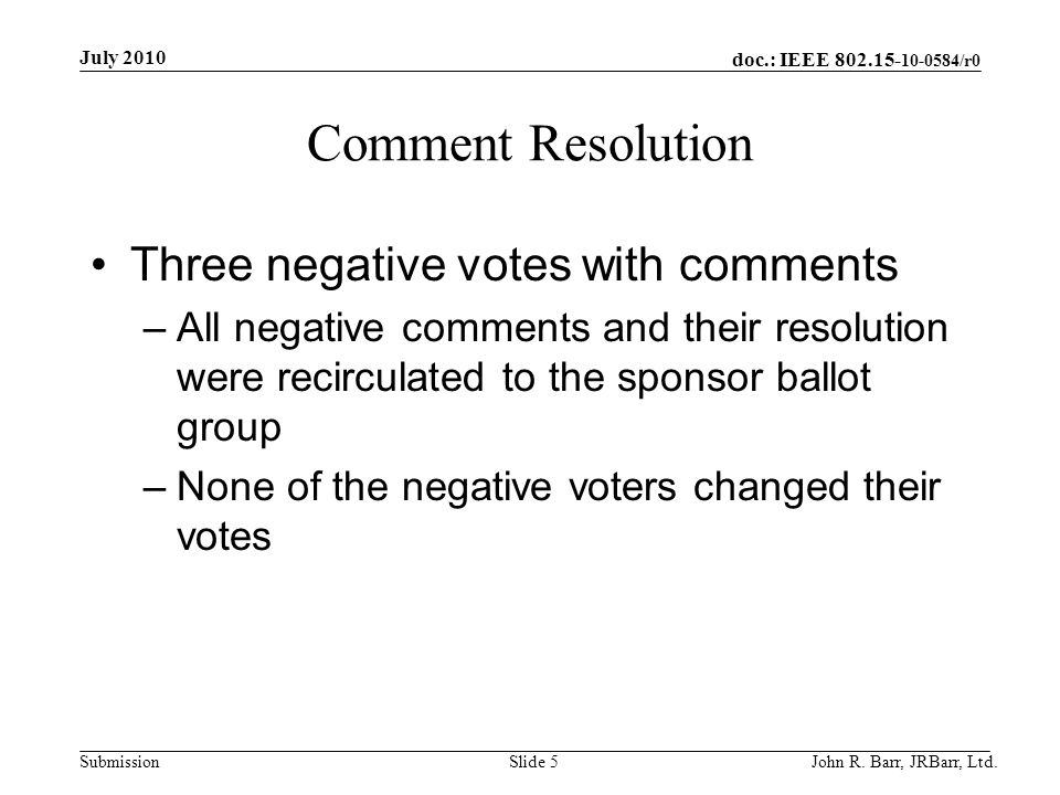 doc.: IEEE /r0 Submission Comment Resolution Three negative votes with comments –All negative comments and their resolution were recirculated to the sponsor ballot group –None of the negative voters changed their votes July 2010 John R.