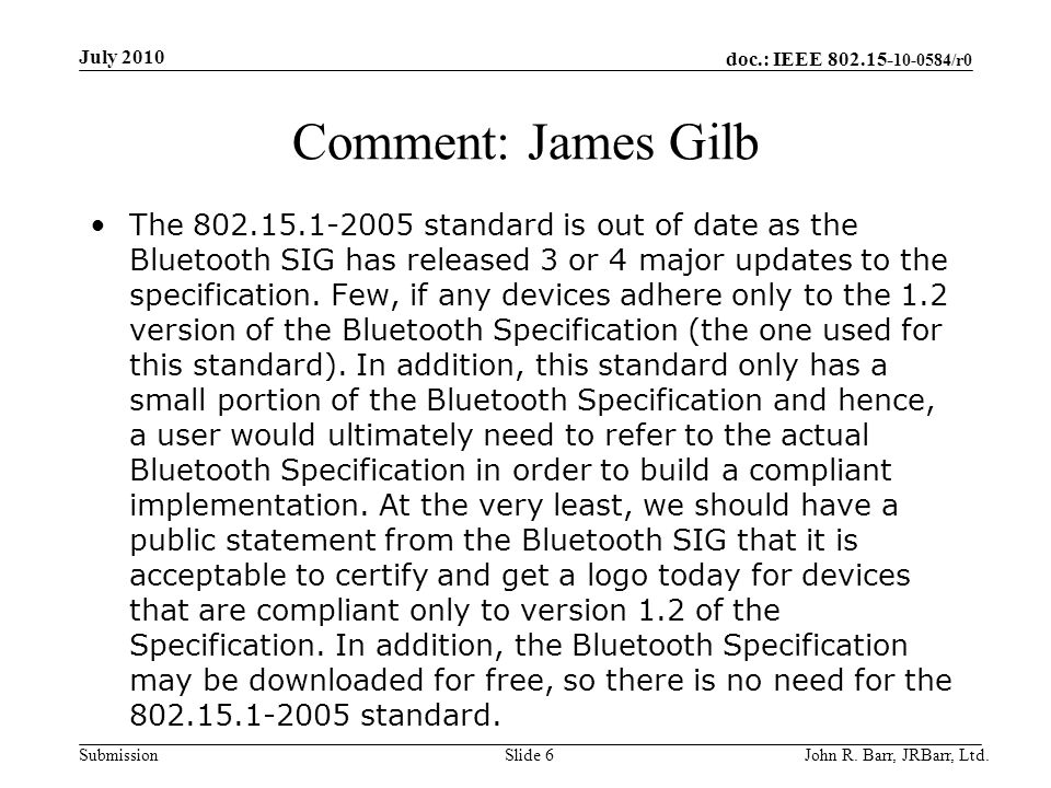 doc.: IEEE /r0 Submission Comment: James Gilb The standard is out of date as the Bluetooth SIG has released 3 or 4 major updates to the specification.