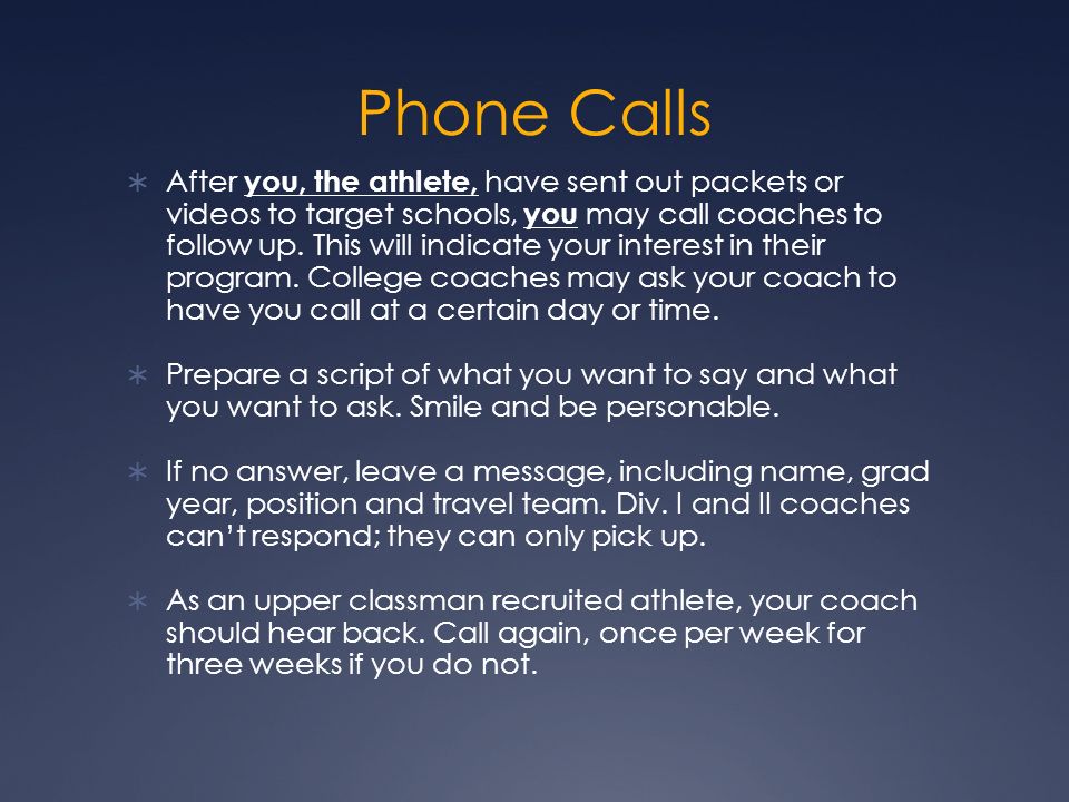 Phone Calls  After you, the athlete, have sent out packets or videos to target schools, you may call coaches to follow up.