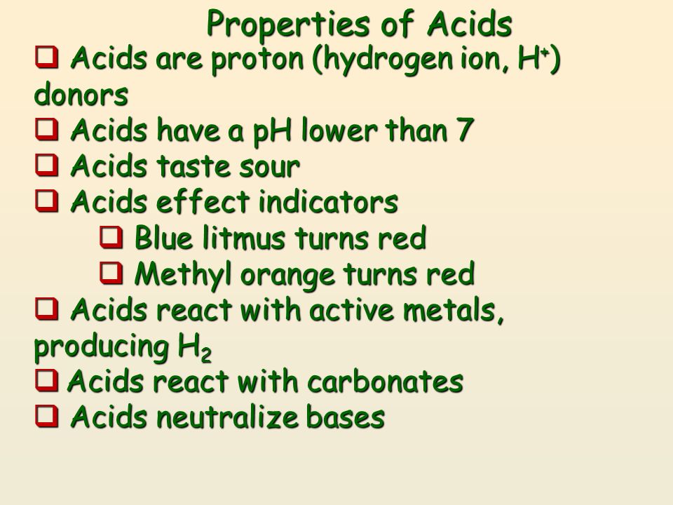 Properties of Acids  Acids are proton (hydrogen ion, H + ) donors  Acids have a pH lower than 7  Acids taste sour  Acids effect indicators  Blue litmus turns red  Methyl orange turns red  Acids react with active metals, producing H 2  Acids react with carbonates  Acids neutralize bases