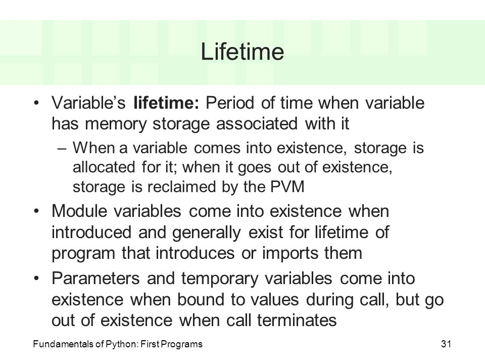 Fundamentals of Python: First Programs31 Lifetime Variable’s lifetime: Period of time when variable has memory storage associated with it –When a variable comes into existence, storage is allocated for it; when it goes out of existence, storage is reclaimed by the PVM Module variables come into existence when introduced and generally exist for lifetime of program that introduces or imports them Parameters and temporary variables come into existence when bound to values during call, but go out of existence when call terminates
