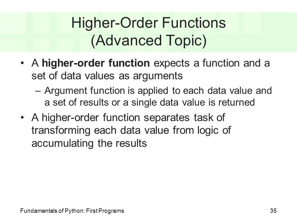 Fundamentals of Python: First Programs35 Higher-Order Functions (Advanced Topic) A higher-order function expects a function and a set of data values as arguments –Argument function is applied to each data value and a set of results or a single data value is returned A higher-order function separates task of transforming each data value from logic of accumulating the results