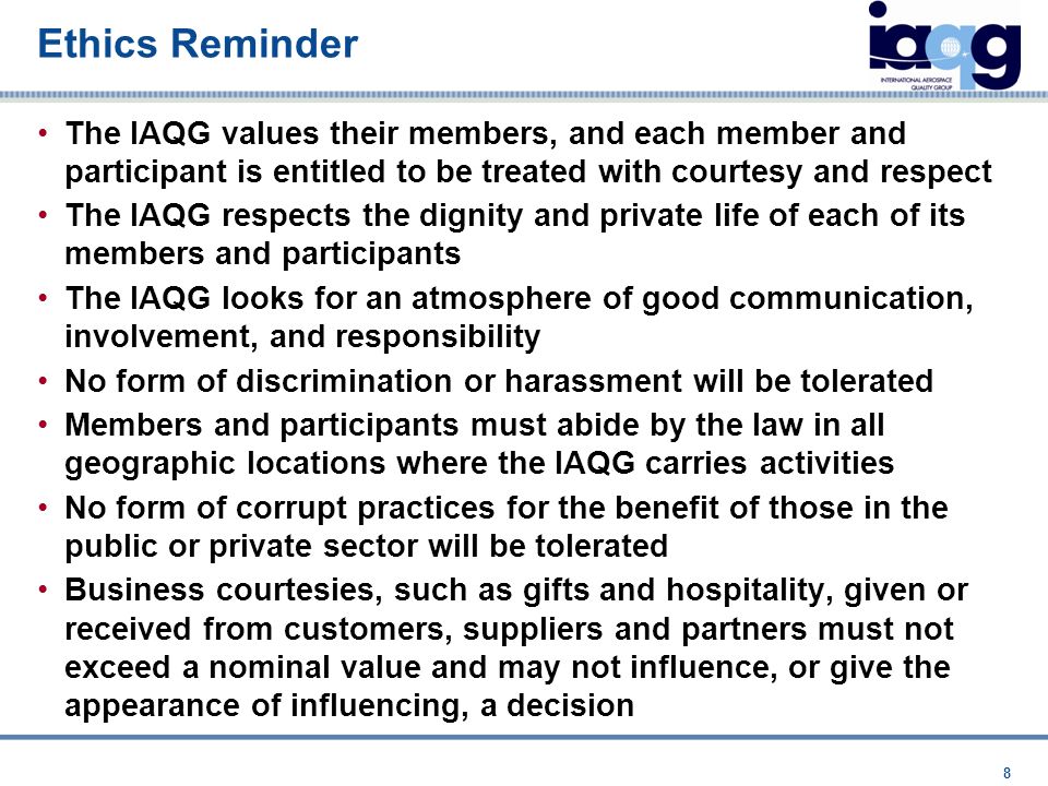 Ethics Reminder The IAQG values their members, and each member and participant is entitled to be treated with courtesy and respect The IAQG respects the dignity and private life of each of its members and participants The IAQG looks for an atmosphere of good communication, involvement, and responsibility No form of discrimination or harassment will be tolerated Members and participants must abide by the law in all geographic locations where the IAQG carries activities No form of corrupt practices for the benefit of those in the public or private sector will be tolerated Business courtesies, such as gifts and hospitality, given or received from customers, suppliers and partners must not exceed a nominal value and may not influence, or give the appearance of influencing, a decision 8