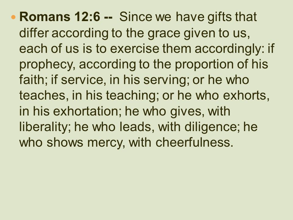 Romans 12:6 -- Since we have gifts that differ according to the grace given to us, each of us is to exercise them accordingly: if prophecy, according to the proportion of his faith; if service, in his serving; or he who teaches, in his teaching; or he who exhorts, in his exhortation; he who gives, with liberality; he who leads, with diligence; he who shows mercy, with cheerfulness.