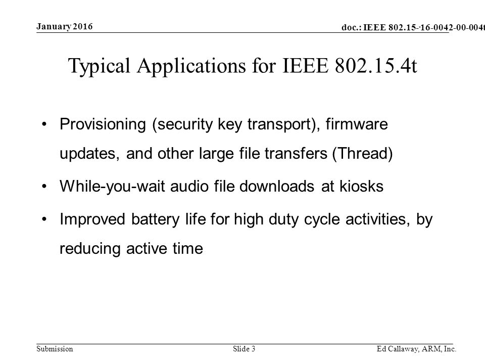 doc.: IEEE Submission January 2016 Ed Callaway, ARM, Inc.Slide 3 Typical Applications for IEEE t Provisioning (security key transport), firmware updates, and other large file transfers (Thread) While-you-wait audio file downloads at kiosks Improved battery life for high duty cycle activities, by reducing active time t