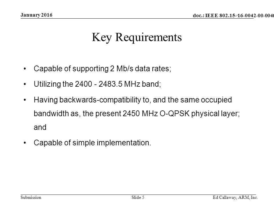 doc.: IEEE Submission January 2016 Ed Callaway, ARM, Inc.Slide 5 Key Requirements Capable of supporting 2 Mb/s data rates; Utilizing the MHz band; Having backwards-compatibility to, and the same occupied bandwidth as, the present 2450 MHz O-QPSK physical layer; and Capable of simple implementation.