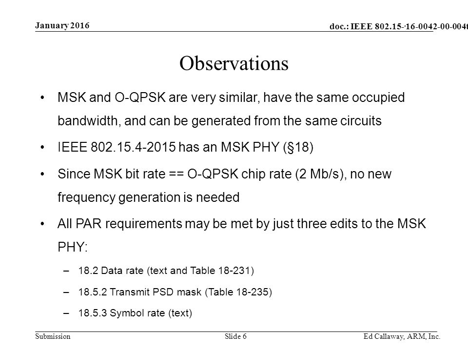 doc.: IEEE Submission January 2016 Ed Callaway, ARM, Inc.Slide 6 Observations MSK and O-QPSK are very similar, have the same occupied bandwidth, and can be generated from the same circuits IEEE has an MSK PHY (§18) Since MSK bit rate == O-QPSK chip rate (2 Mb/s), no new frequency generation is needed All PAR requirements may be met by just three edits to the MSK PHY: –18.2 Data rate (text and Table ) – Transmit PSD mask (Table ) – Symbol rate (text) t