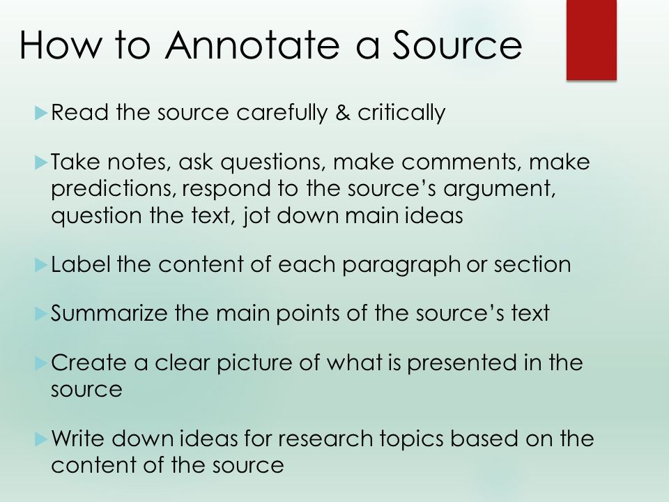 How to Annotate a Source  Read the source carefully & critically  Take notes, ask questions, make comments, make predictions, respond to the source’s argument, question the text, jot down main ideas  Label the content of each paragraph or section  Summarize the main points of the source’s text  Create a clear picture of what is presented in the source  Write down ideas for research topics based on the content of the source