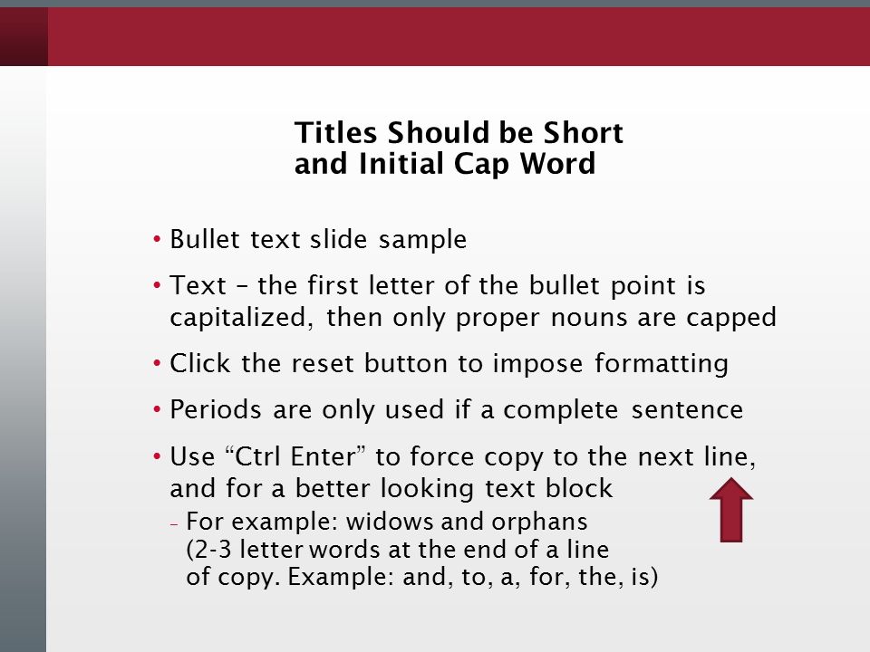 Titles Should be Short and Initial Cap Word Bullet text slide sample Text – the first letter of the bullet point is capitalized, then only proper nouns are capped Click the reset button to impose formatting Periods are only used if a complete sentence Use Ctrl Enter to force copy to the next line, and for a better looking text block – For example: widows and orphans (2-3 letter words at the end of a line of copy.