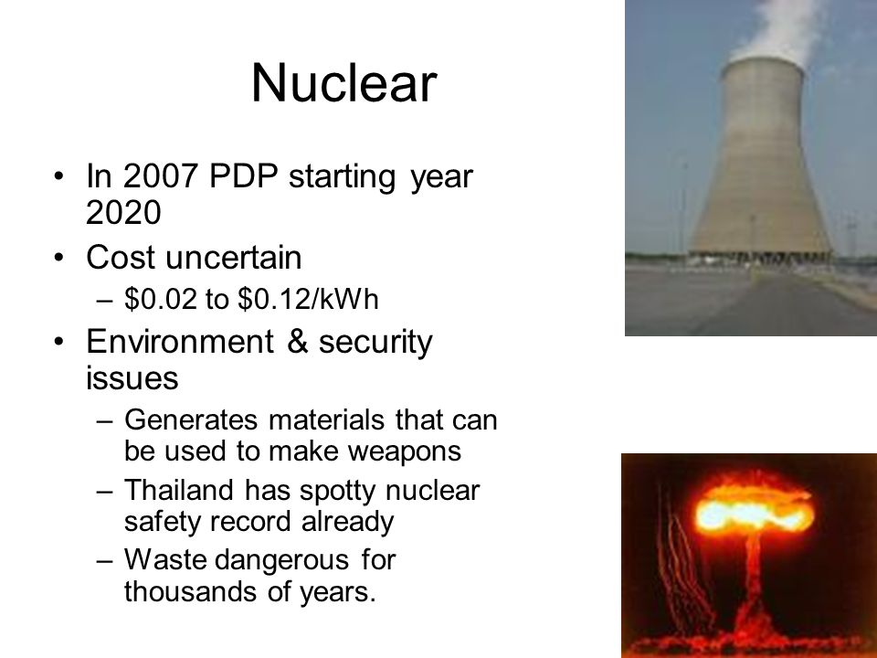 Nuclear In 2007 PDP starting year 2020 Cost uncertain –$0.02 to $0.12/kWh Environment & security issues –Generates materials that can be used to make weapons –Thailand has spotty nuclear safety record already –Waste dangerous for thousands of years.