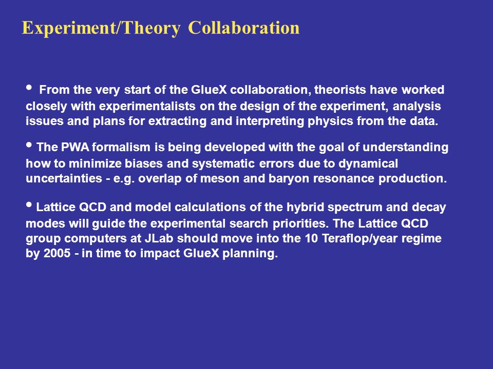 Experiment/Theory Collaboration From the very start of the GlueX collaboration, theorists have worked closely with experimentalists on the design of the experiment, analysis issues and plans for extracting and interpreting physics from the data.